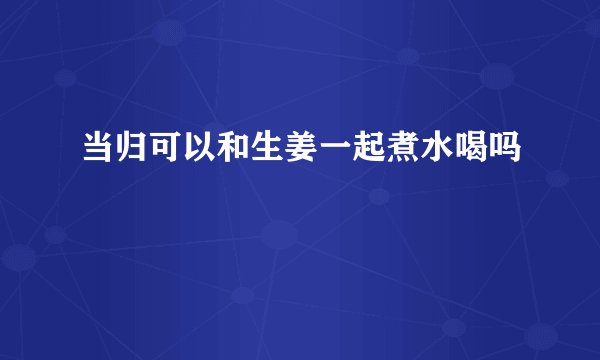 当归可以和生姜一起煮水喝吗