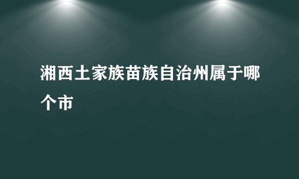 湘西土家族苗族自治州属于哪个市