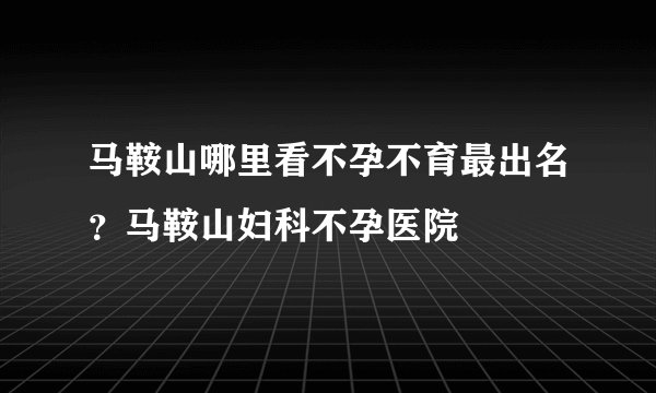马鞍山哪里看不孕不育最出名？马鞍山妇科不孕医院
