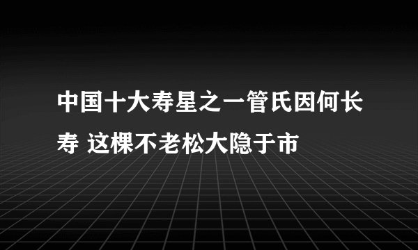 中国十大寿星之一管氏因何长寿 这棵不老松大隐于市