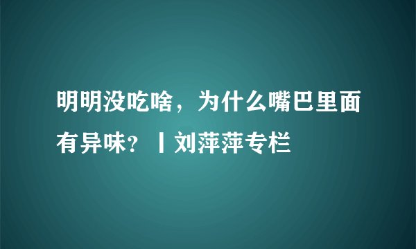 明明没吃啥，为什么嘴巴里面有异味？丨刘萍萍专栏