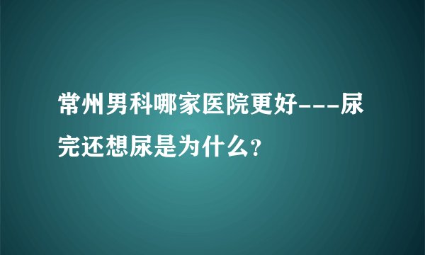 常州男科哪家医院更好---尿完还想尿是为什么？