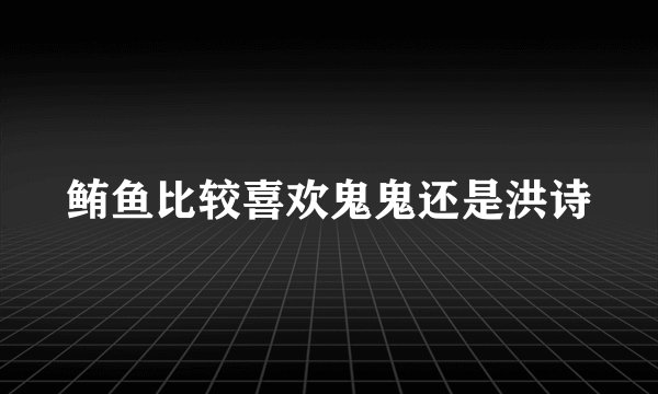 鲔鱼比较喜欢鬼鬼还是洪诗