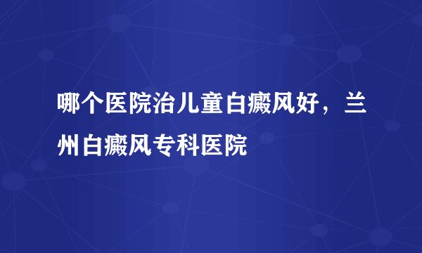 哪个医院治儿童白癜风好，兰州白癜风专科医院