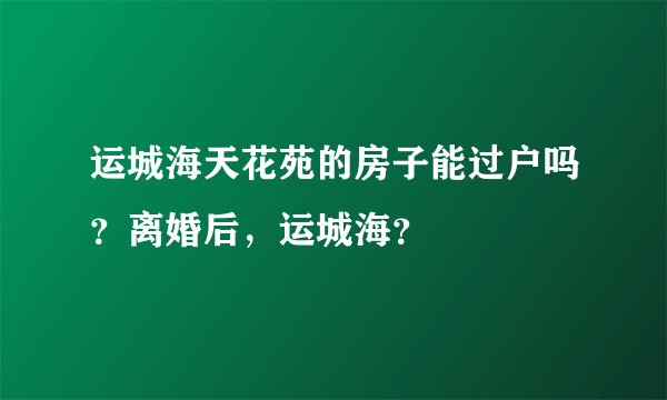 运城海天花苑的房子能过户吗？离婚后，运城海？