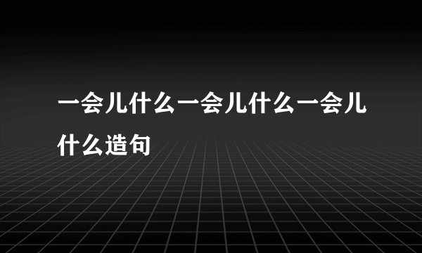 一会儿什么一会儿什么一会儿什么造句
