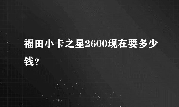 福田小卡之星2600现在要多少钱？