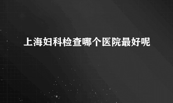 上海妇科检查哪个医院最好呢