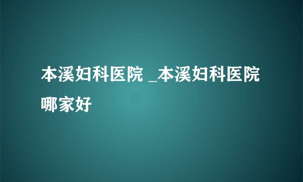 本溪妇科医院 _本溪妇科医院哪家好
