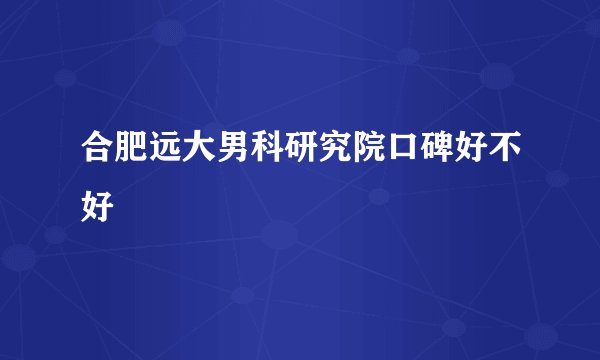 合肥远大男科研究院口碑好不好