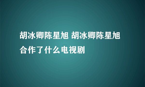 胡冰卿陈星旭 胡冰卿陈星旭合作了什么电视剧
