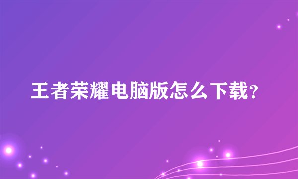 王者荣耀电脑版怎么下载？
