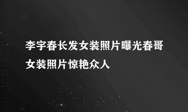 李宇春长发女装照片曝光春哥女装照片惊艳众人