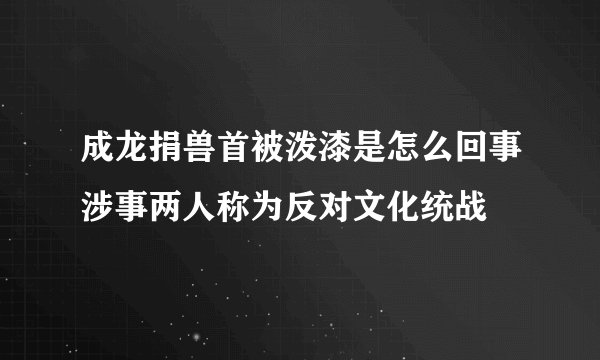 成龙捐兽首被泼漆是怎么回事涉事两人称为反对文化统战