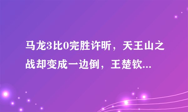 马龙3比0完胜许昕，天王山之战却变成一边倒，王楚钦14战全胜
