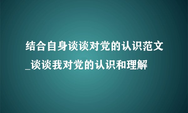 结合自身谈谈对党的认识范文_谈谈我对党的认识和理解