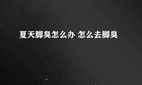 夏天脚臭怎么办 怎么去脚臭