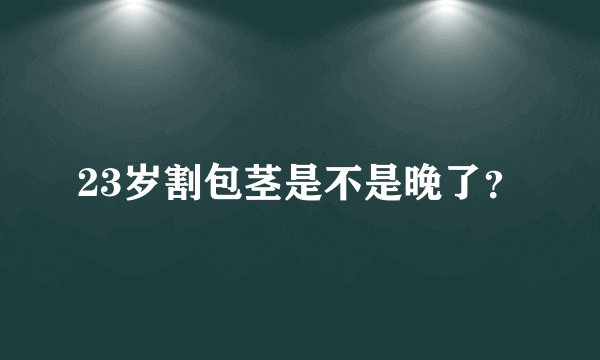 23岁割包茎是不是晚了？