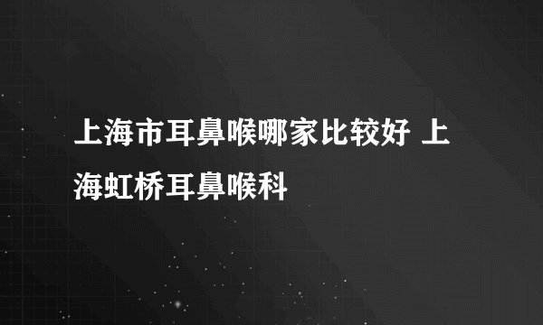 上海市耳鼻喉哪家比较好 上海虹桥耳鼻喉科