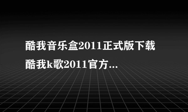 酷我音乐盒2011正式版下载 酷我k歌2011官方下载大神们帮帮忙