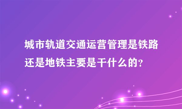 城市轨道交通运营管理是铁路还是地铁主要是干什么的？