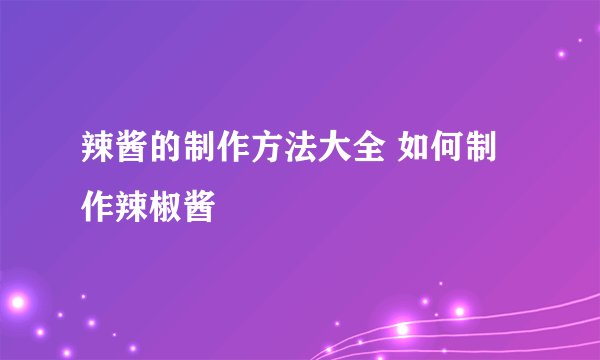 辣酱的制作方法大全 如何制作辣椒酱