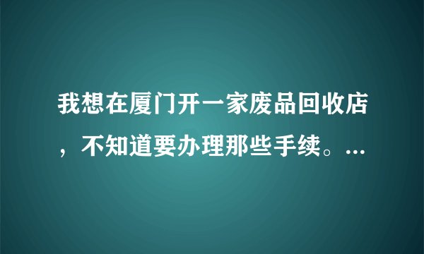 我想在厦门开一家废品回收店，不知道要办理那些手续。也不知道收购的价钱。