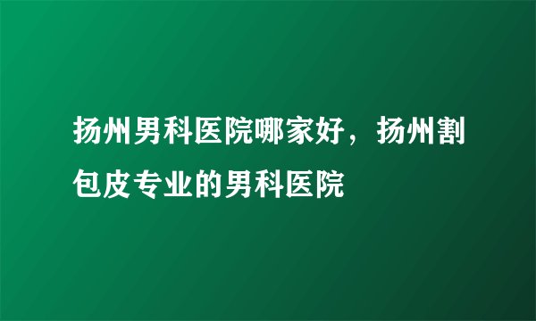 扬州男科医院哪家好，扬州割包皮专业的男科医院