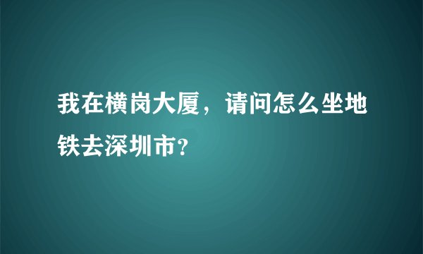 我在横岗大厦，请问怎么坐地铁去深圳市？