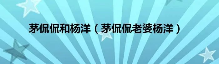 茅侃侃和杨洋（茅侃侃老婆杨洋）