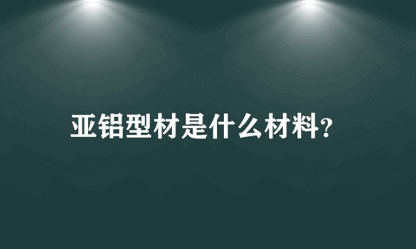 亚铝型材是什么材料?