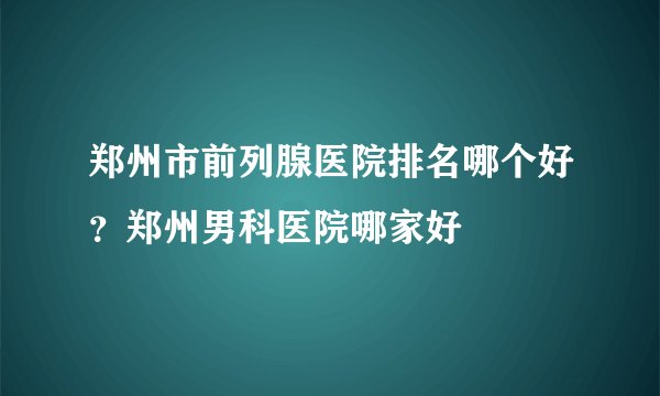 郑州市前列腺医院排名哪个好？郑州男科医院哪家好