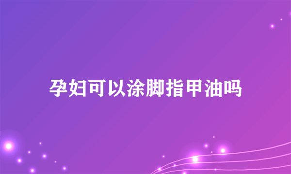 孕妇可以涂脚指甲油吗