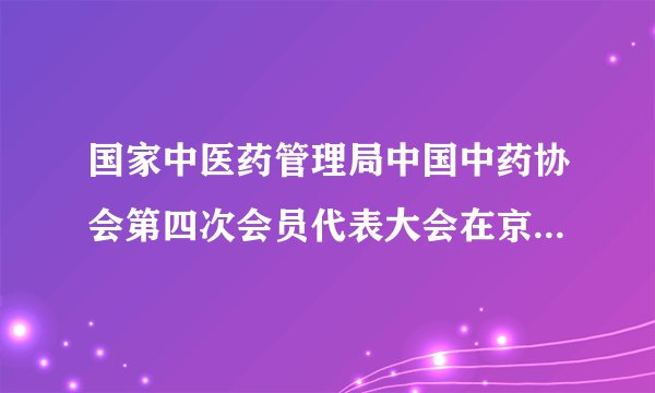 国家中医药管理局中国中药协会第四次会员代表大会在京顺利召开