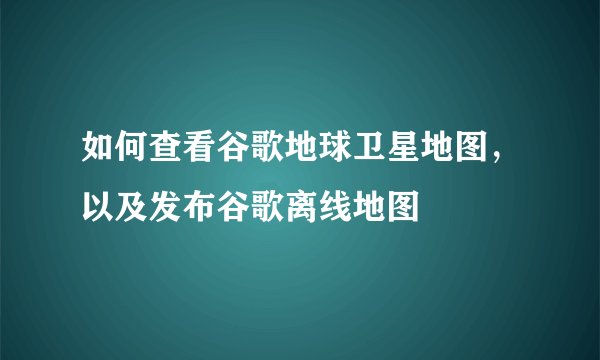 如何查看谷歌地球卫星地图，以及发布谷歌离线地图