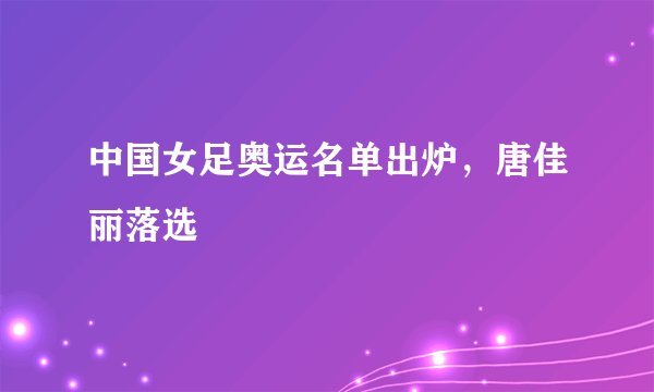 中国女足奥运名单出炉,唐佳丽落选