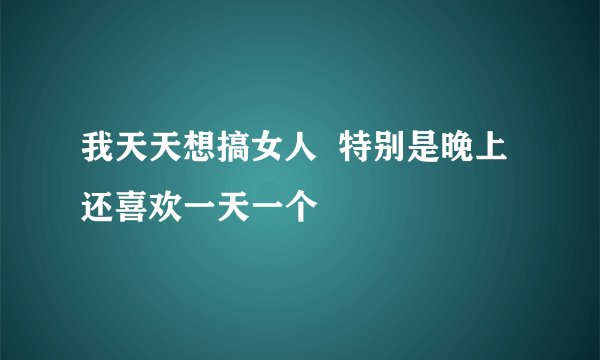 我天天想搞女人  特别是晚上  还喜欢一天一个