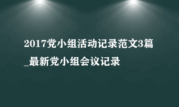 2017党小组活动记录范文3篇_最新党小组会议记录