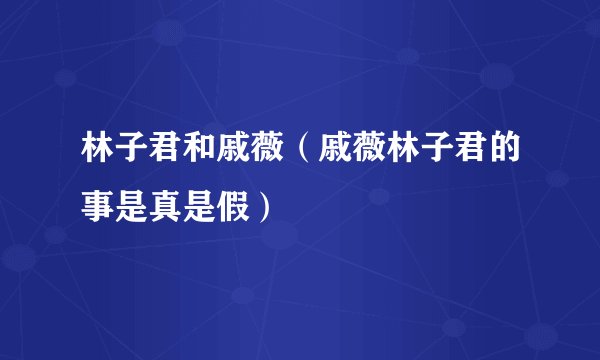 林子君和戚薇（戚薇林子君的事是真是假）