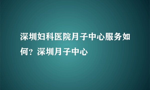 深圳妇科医院月子中心服务如何？深圳月子中心