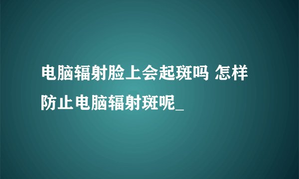 电脑辐射脸上会起斑吗 怎样防止电脑辐射斑呢_