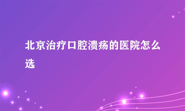 北京治疗口腔溃疡的医院怎么选