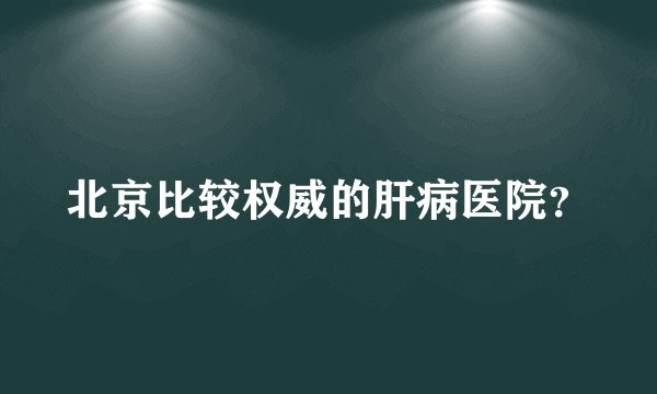 北京比较权威的肝病医院？