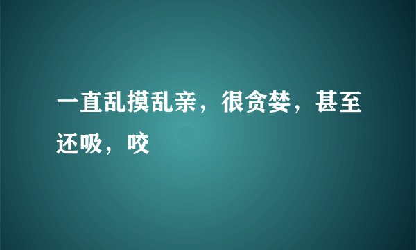 一直乱摸乱亲，很贪婪，甚至还吸，咬