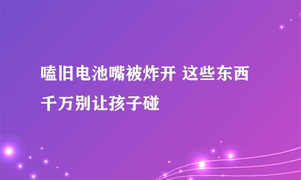 嗑旧电池嘴被炸开 这些东西千万别让孩子碰