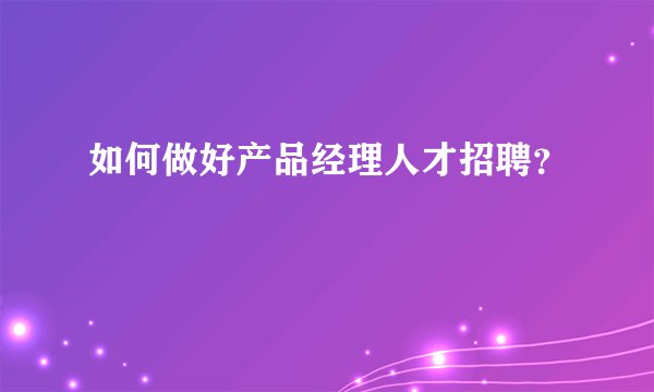 如何做好产品经理人才招聘？