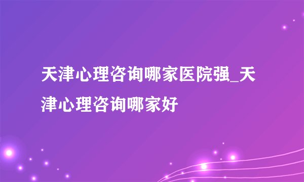 天津心理咨询哪家医院强_天津心理咨询哪家好