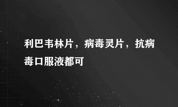 利巴韦林片，病毒灵片，抗病毒口服液都可