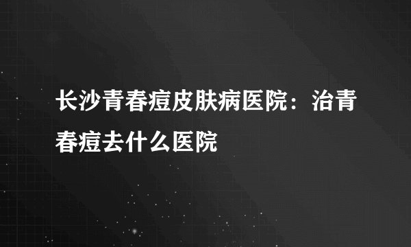 长沙青春痘皮肤病医院：治青春痘去什么医院
