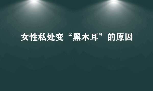 女性私处变“黑木耳”的原因